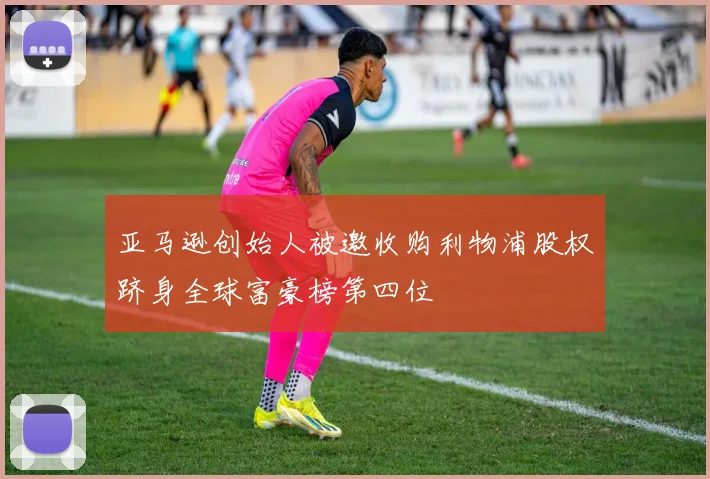 亚马逊创始人被邀收购利物浦股权跻身全球富豪榜第四位